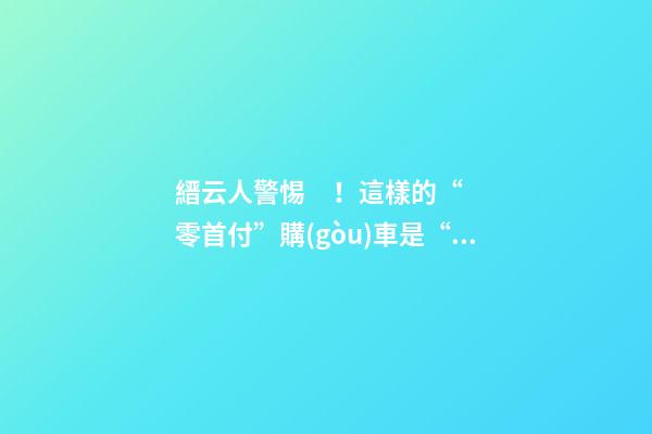 縉云人警惕！這樣的“零首付”購(gòu)車是“合同詐騙”！